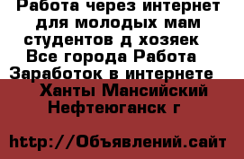 Работа через интернет для молодых мам,студентов,д/хозяек - Все города Работа » Заработок в интернете   . Ханты-Мансийский,Нефтеюганск г.